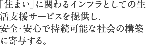 「住まい」に関わるインフラとしての生活支援サービスを提供し、安全・安心で持続可能な社会の構築に寄与する。