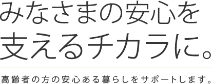 みなさまの安心を支える力に。 高齢者の方の安心ある暮らしをサポートします。